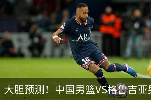 大胆预测！中国男篮VS格鲁吉亚男篮，男篮将赢得两连胜 原因有4点
