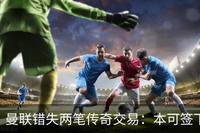 曼联错失两笔传奇交易：本可签下金球先生，却被切尔西截胡