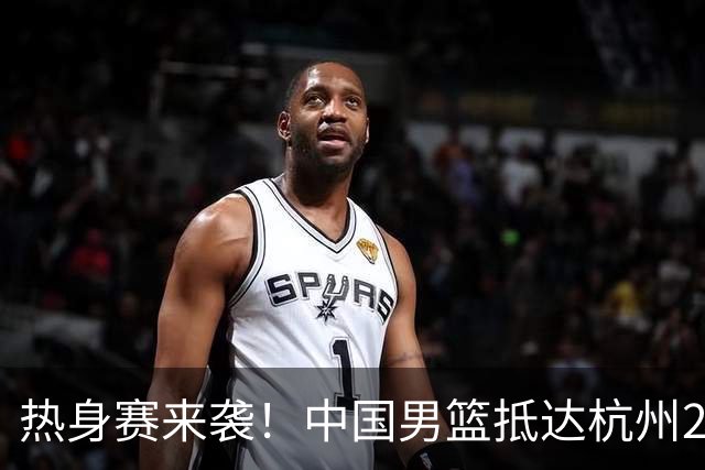 热身赛来袭！中国男篮抵达杭州21-23日迎战澳大利亚和荷兰