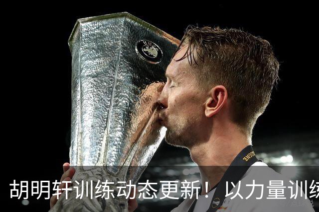 胡明轩训练动态更新！以力量训练为主，明显变壮了！