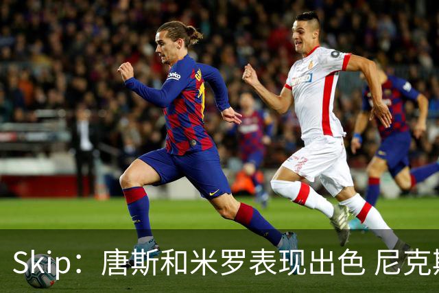 Skip：唐斯和米罗表现出色 尼克斯的疯狂三分球再次杀死了比赛